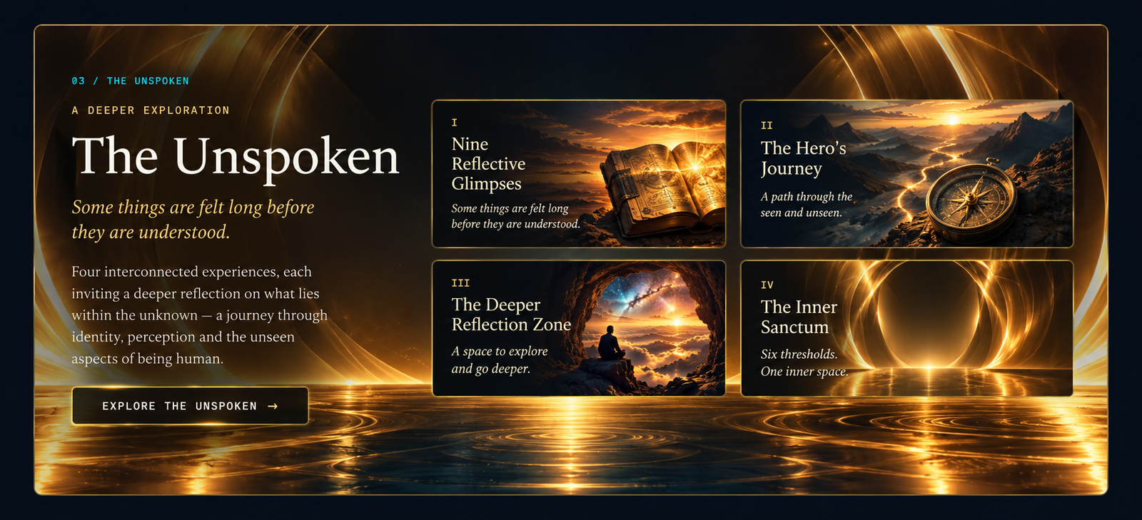 03 / The Unspoken. A deeper exploration. Some things are felt long before they are understood. Four interconnected experiences, each inviting a deeper reflection on what lies within the unknown — a journey through identity, perception and the unseen aspects of being human. I — Nine Reflective Glimpses. II — The Hero's Journey. III — The Deeper Reflection Zone. IV — The Inner Sanctum. Explore The Unspoken.